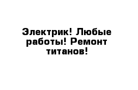 Электрик! Любые работы! Ремонт титанов!